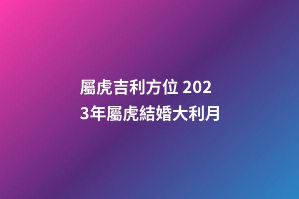 屬虎吉利方位 2023年屬虎結婚大利月